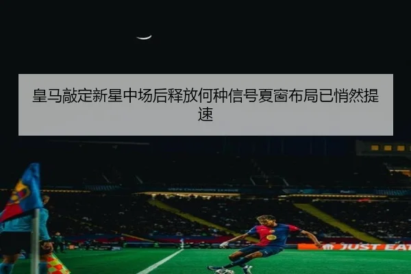 皇马敲定新星中场后释放何种信号夏窗布局已悄然提速